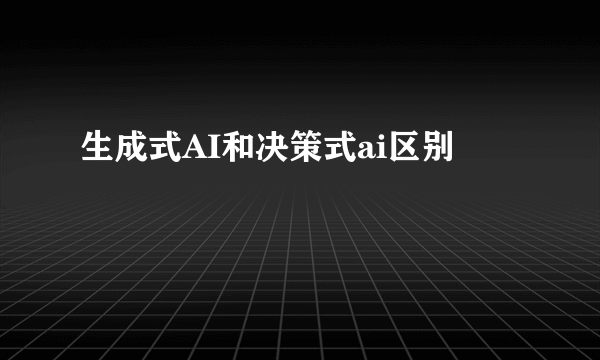 生成式AI和决策式ai区别