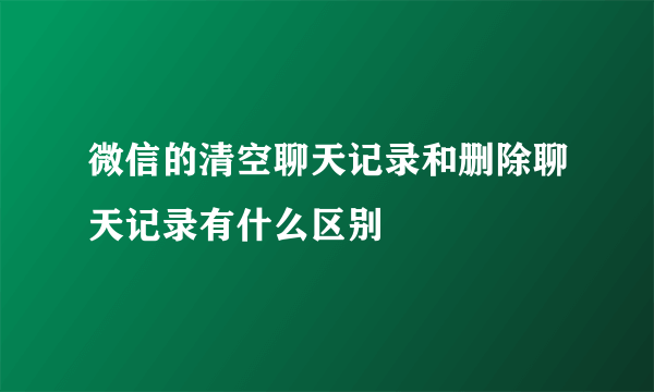 微信的清空聊天记录和删除聊天记录有什么区别