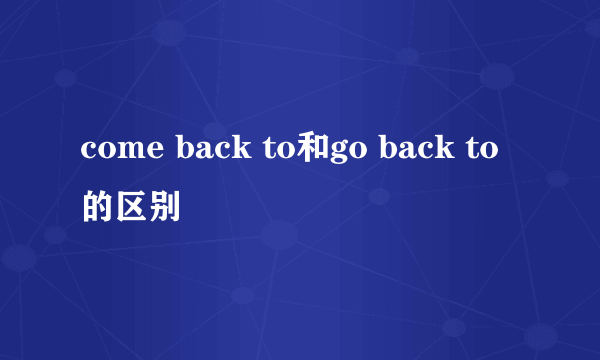 come back to和go back to的区别