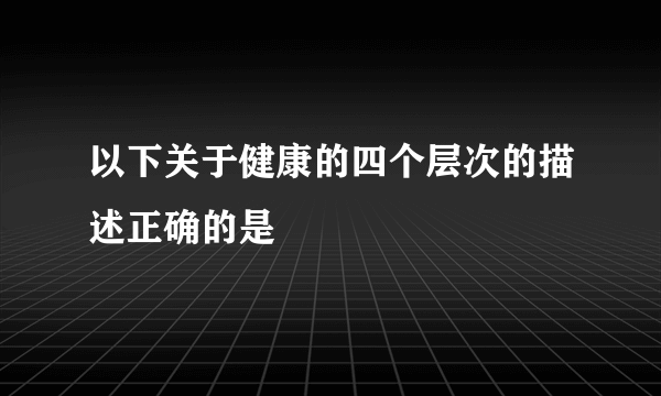 以下关于健康的四个层次的描述正确的是