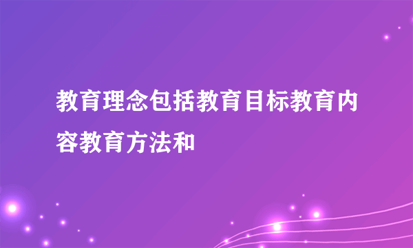 教育理念包括教育目标教育内容教育方法和