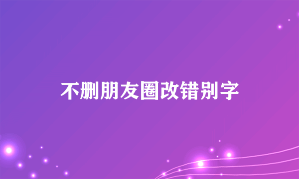 不删朋友圈改错别字