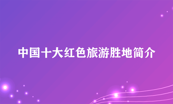 中国十大红色旅游胜地简介