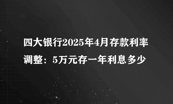 四大银行2025年4月存款利率调整:5万元存一年利息多少