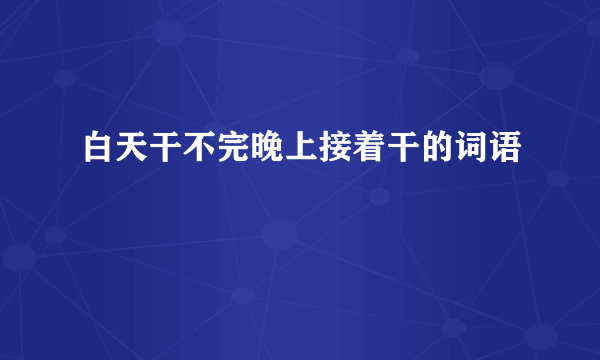白天干不完晚上接着干的词语