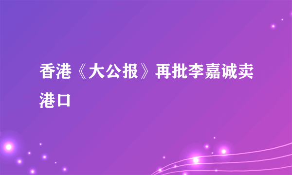 香港《大公报》再批李嘉诚卖港口