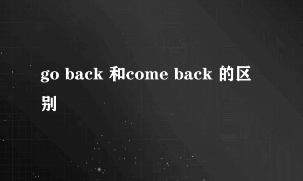 go back 和come back 的区别