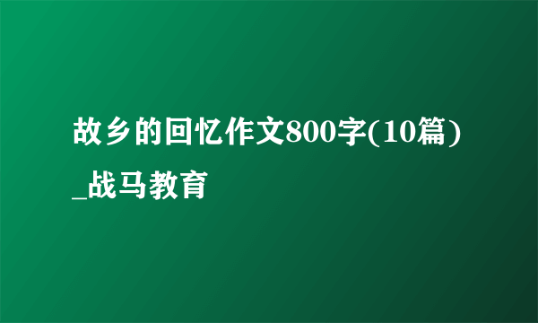 故乡的回忆作文800字(10篇)_战马教育