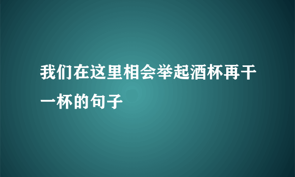 我们在这里相会举起酒杯再干一杯的句子