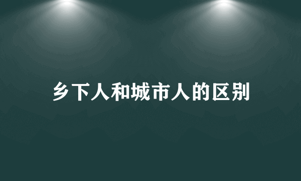乡下人和城市人的区别