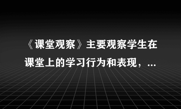 《课堂观察》主要观察学生在课堂上的学习行为和表现，了解学生对学习的兴趣，以及学生在课堂上的参与程度。