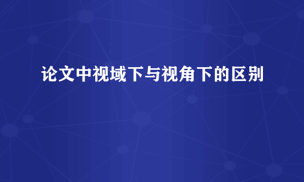 论文中视域下与视角下的区别