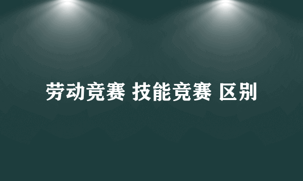 劳动竞赛 技能竞赛 区别