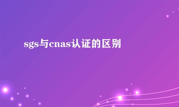 sgs与cnas认证的区别