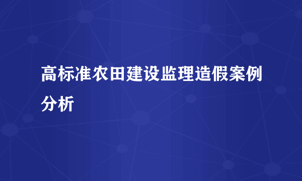 高标准农田建设监理造假案例分析
