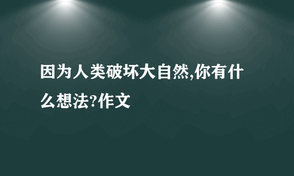 因为人类破坏大自然,你有什么想法?作文