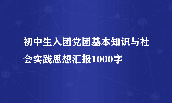 初中生入团党团基本知识与社会实践思想汇报1000字