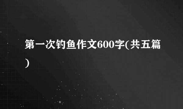 第一次钓鱼作文600字(共五篇)