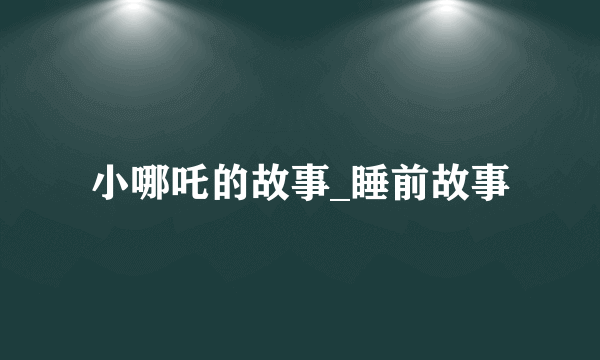 小哪吒的故事_睡前故事