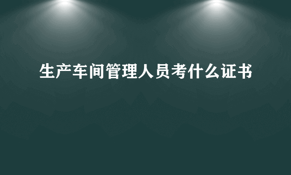生产车间管理人员考什么证书
