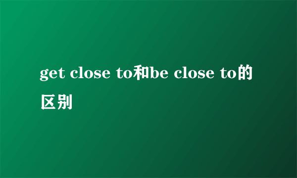 get close to和be close to的区别