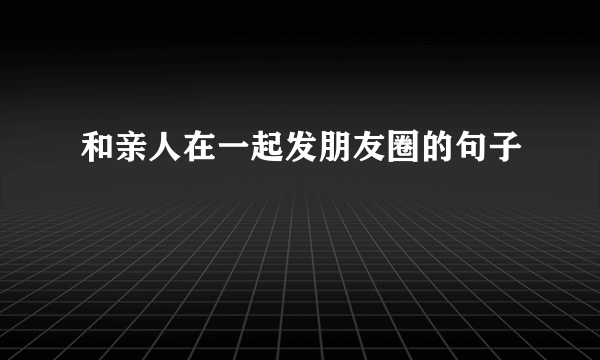 和亲人在一起发朋友圈的句子