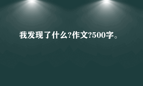 我发现了什么?作文?500字。