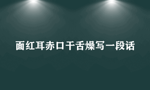 面红耳赤口干舌燥写一段话