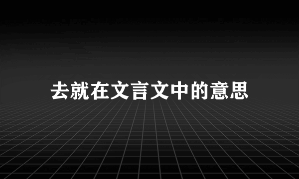 去就在文言文中的意思