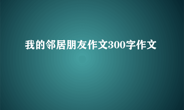我的邻居朋友作文300字作文