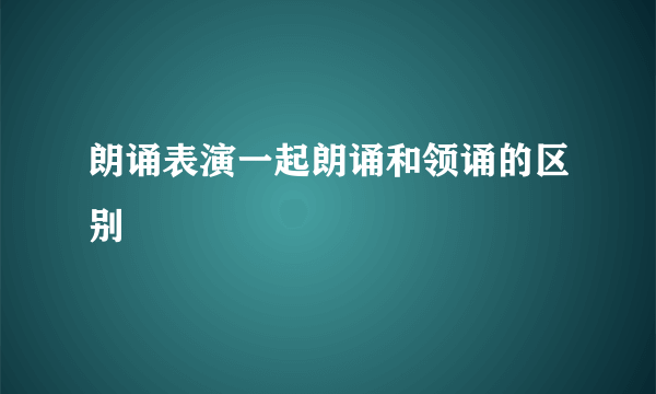 朗诵表演一起朗诵和领诵的区别