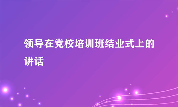 领导在党校培训班结业式上的讲话