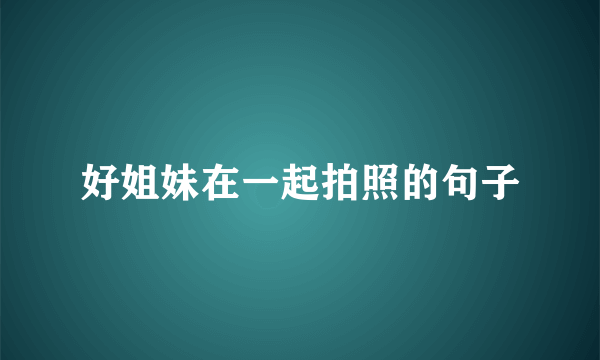 好姐妹在一起拍照的句子