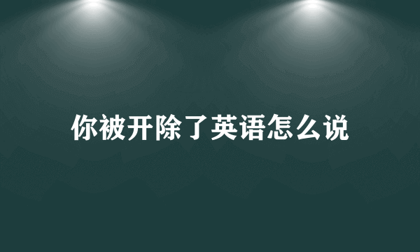 你被开除了英语怎么说