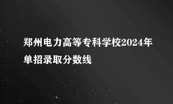 郑州电力高等专科学校2024年单招录取分数线