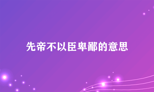 先帝不以臣卑鄙的意思