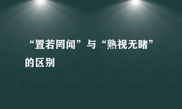 “置若罔闻”与“熟视无睹”的区别