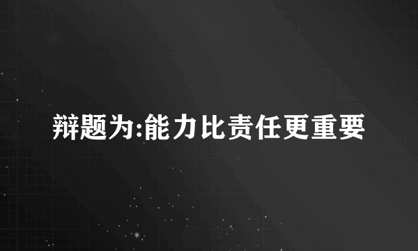 辩题为:能力比责任更重要