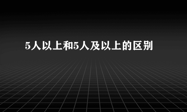 5人以上和5人及以上的区别