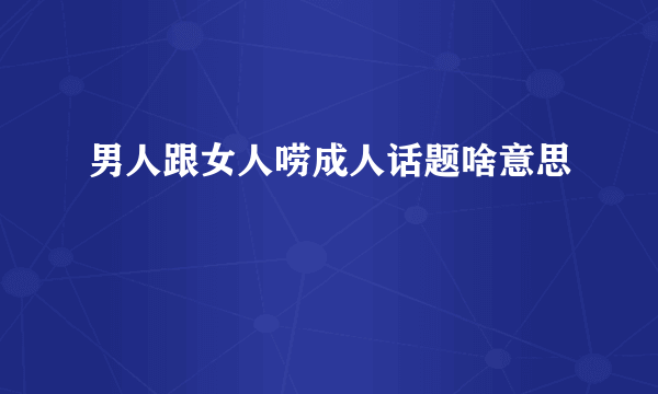 男人跟女人唠成人话题啥意思
