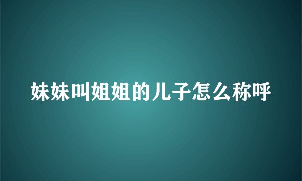 妹妹叫姐姐的儿子怎么称呼