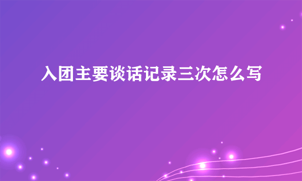 入团主要谈话记录三次怎么写