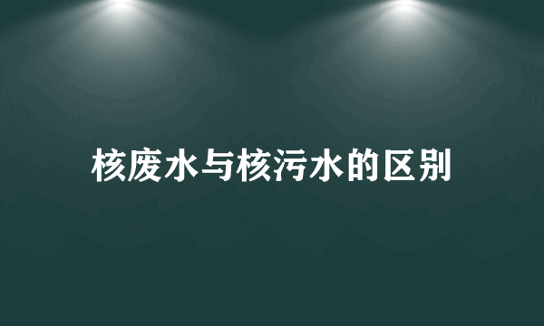 核废水与核污水的区别