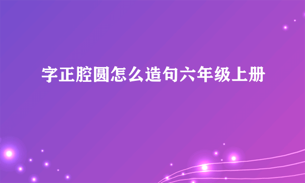 字正腔圆怎么造句六年级上册
