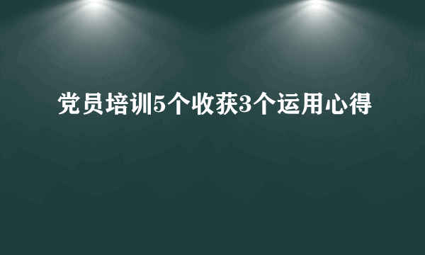 党员培训5个收获3个运用心得