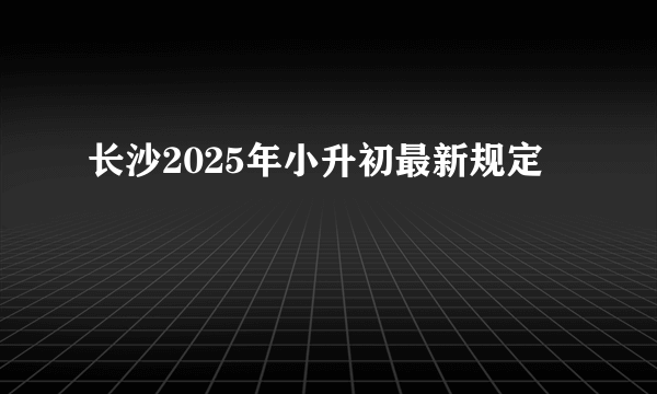 长沙2025年小升初最新规定