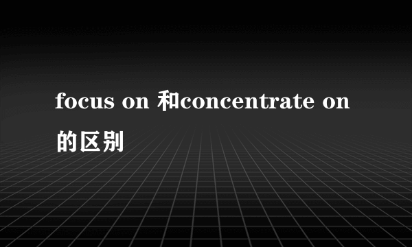focus on 和concentrate on的区别