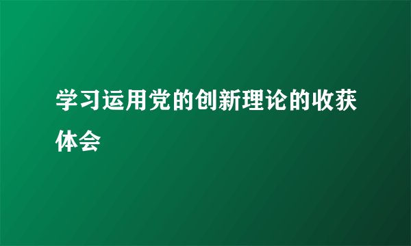 学习运用党的创新理论的收获体会