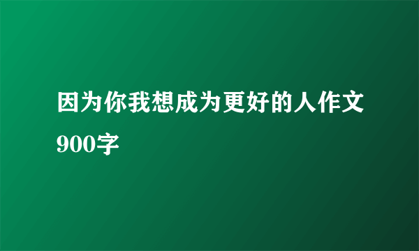 因为你我想成为更好的人作文900字