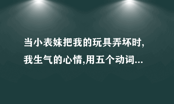 当小表妹把我的玩具弄坏时,我生气的心情,用五个动词怎么描写